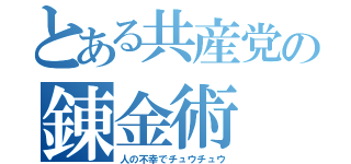 とある共産党の錬金術（人の不幸でチュウチュウ）