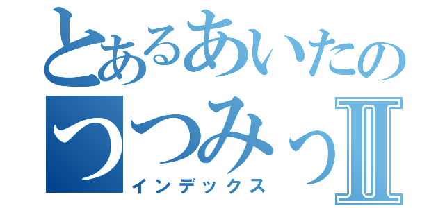 とあるあいたのつつみったⅡ（インデックス）