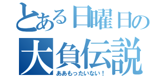 とある日曜日の大負伝説（ああもったいない！）