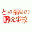 とある福島の原発事故（レベル７）