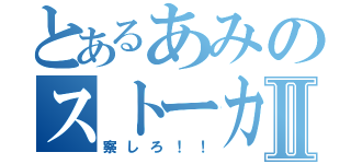 とあるあみのストーカーⅡ（察しろ！！）