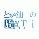 とある油の放置Ｔｉｍｅ（充電中）