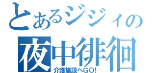 とあるジジィの夜中徘徊（介護施設へＧＯ！）