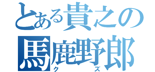 とある貴之の馬鹿野郎（クズ）