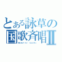 とある詠草の国歌斉唱Ⅱ（萌えあが～れ～ なんだぞっ）