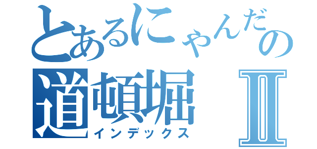 とあるにゃんだの道頓堀Ⅱ（インデックス）