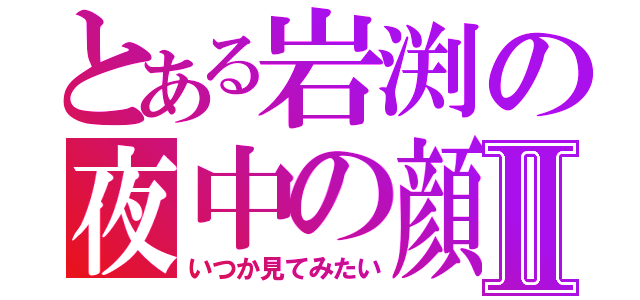 とある岩渕の夜中の顔Ⅱ（いつか見てみたい）