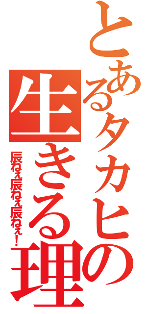 とあるタカヒロの生きる理由（辰ねぇ辰ねぇ辰ねぇ！）