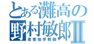 とある灘高の野村敏郎Ⅱ（老害地学教師）