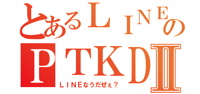 とあるＬＩＮＥのＰＴＫＤＸⅡ（ＬＩＮＥなうだぜぇ？）