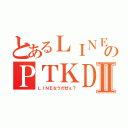 とあるＬＩＮＥのＰＴＫＤＸⅡ（ＬＩＮＥなうだぜぇ？）