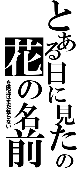 とある日に見たの花の名前（を僕達はまだ知らない）