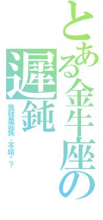 とある金牛座の遲鈍（我就是遲鈍，不給啊？）