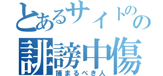 とあるサイトのの誹謗中傷投稿者（捕まるべき人）