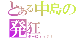 とある中島の発狂（ダーにィィ？！）