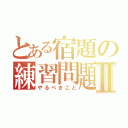 とある宿題の練習問題Ⅱ（やるべきこと）