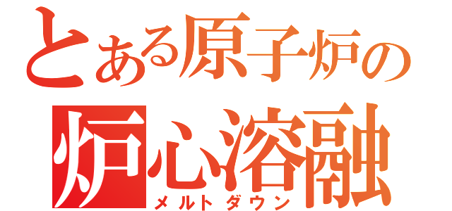 とある原子炉の炉心溶融（メルトダウン）