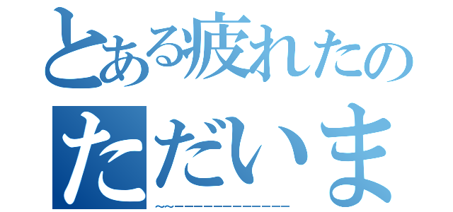 とある疲れたのただいま～♪（～～ーーーーーーーーーーーー）