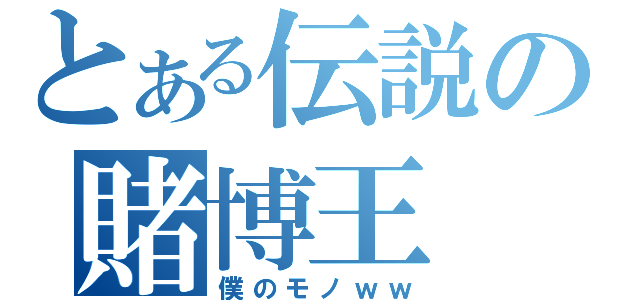 とある伝説の賭博王（僕のモノｗｗ）