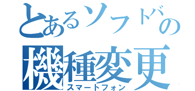 とあるソフトバンクの機種変更（スマートフォン）