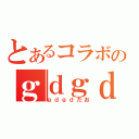 とあるコラボのｇｄｇｄ放送（ｇｄｇｄだお）