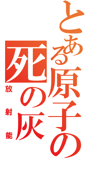 とある原子の死の灰（放射能）