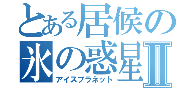 とある居候の氷の惑星Ⅱ（アイスプラネット）