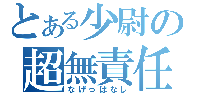 とある少尉の超無責任（なげっぱなし）