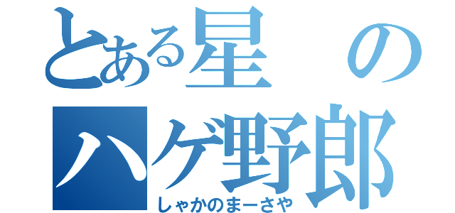 とある星のハゲ野郎（しゃかのまーさや）