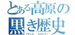 とある高原の黒き歴史（ブラック  ヒストリー）