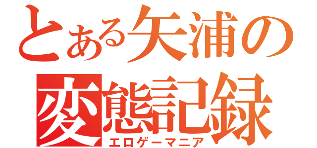 とある矢浦の変態記録（エロゲーマニア）