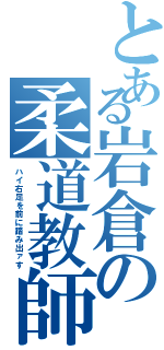 とある岩倉の柔道教師（ハイ右足を前に踏み出ァす）