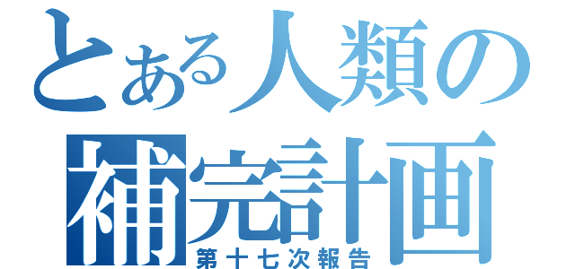 とある人類の補完計画（第十七次報告）