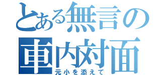 とある無言の車内対面（元小を添えて）