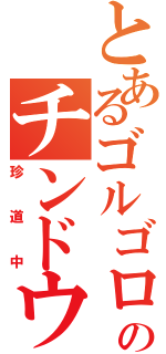 とあるゴルゴロのチンドウチュウ（珍道中）