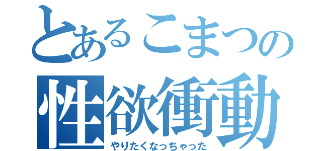 とあるこまつの性欲衝動（やりたくなっちゃった）