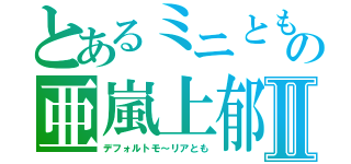 とあるミニともの亜嵐上郁Ⅱ（デフォルトモ～リアとも）