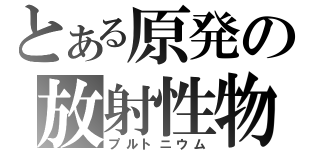 とある原発の放射性物質（プルトニウム）