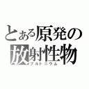 とある原発の放射性物質（プルトニウム）