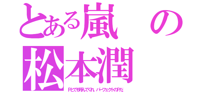 とある嵐の松本潤（Ｐとでも呼んでくれ。パーフェクトのＰだ。）