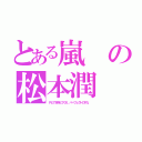 とある嵐の松本潤（Ｐとでも呼んでくれ。パーフェクトのＰだ。）