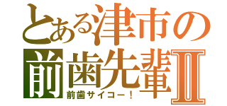 とある津市の前歯先輩Ⅱ（前歯サイコー！）