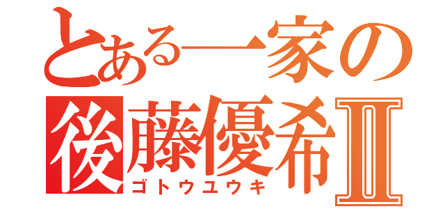 とある一家の後藤優希Ⅱ（ゴトウユウキ）