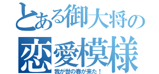 とある御大将の恋愛模様（我が世の春が来た！）