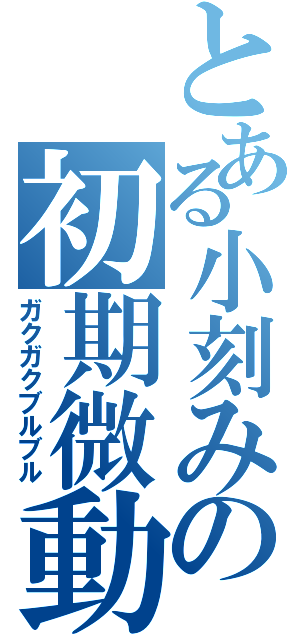 とある小刻みの初期微動（ガクガクブルブル）