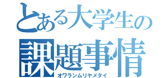 とある大学生の課題事情（オワランムリヤメタイ）