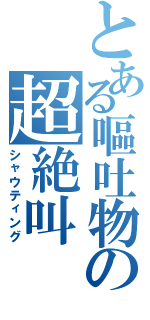 とある嘔吐物の超絶叫（シャウティング）