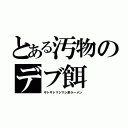 とある汚物のデブ餌（ギトギトマシマシ系ラ～メン）