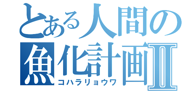 とある人間の魚化計画Ⅱ（コハラリョウワ）