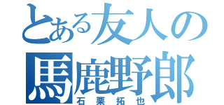 とある友人の馬鹿野郎（石栗拓也）